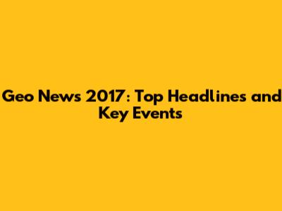 Geo News 2017: Top Headlines and Key Events