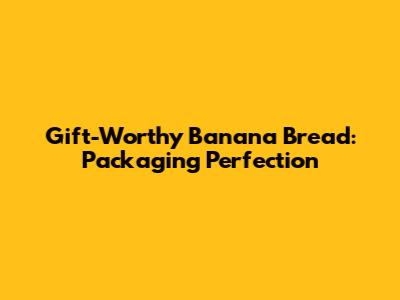 Gift-Worthy Banana Bread: Packaging Perfection