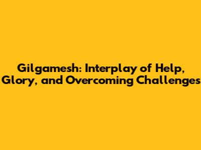 Gilgamesh: Interplay of Help, Glory, and Overcoming Challenges