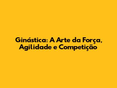 Ginástica: A Arte da Força, Agilidade e Competição