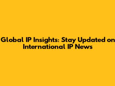 Global IP Insights: Stay Updated on International IP News