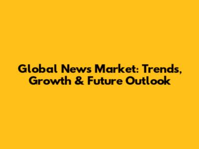 Global News Market: Trends, Growth & Future Outlook