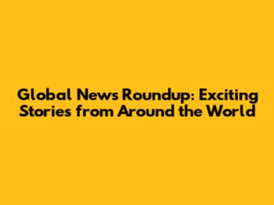 Global News Roundup: Exciting Stories from Around the World