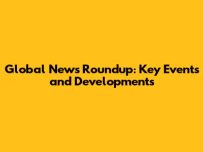 Global News Roundup: Key Events and Developments