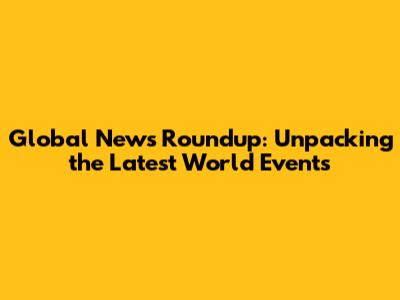 Global News Roundup: Unpacking the Latest World Events