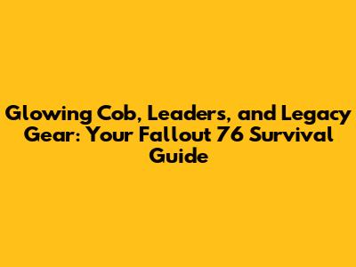 Glowing Cob, Leaders, and Legacy Gear: Your Fallout 76 Survival Guide