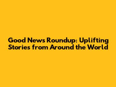 Good News Roundup: Uplifting Stories from Around the World