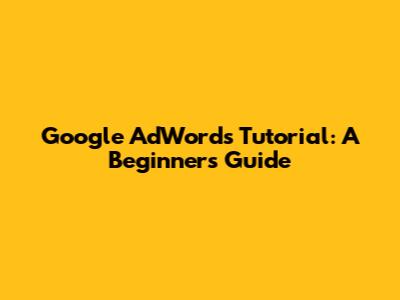 Google AdWords Tutorial: A Beginner's Guide