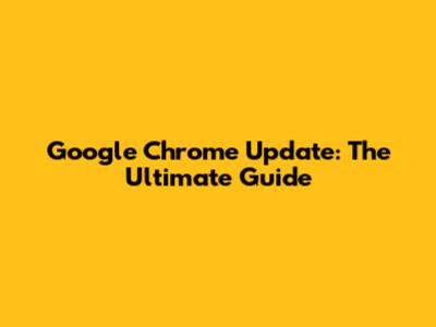 Google Chrome Update: The Ultimate Guide