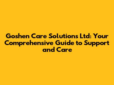 Goshen Care Solutions Ltd: Your Comprehensive Guide to Support and Care