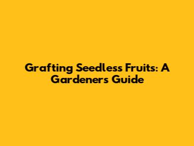 Grafting Seedless Fruits: A Gardener's Guide
