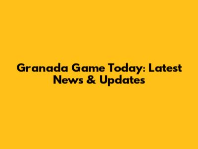 Granada Game Today: Latest News & Updates