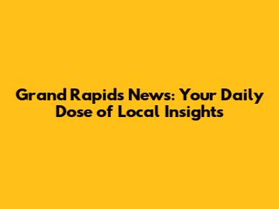 Grand Rapids News: Your Daily Dose of Local Insights