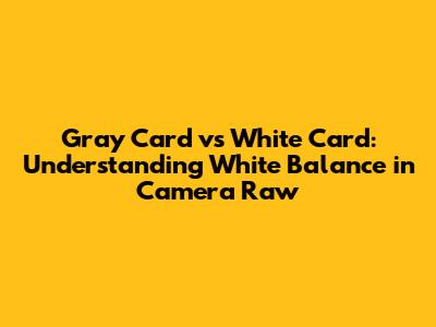 Gray Card vs White Card: Understanding White Balance in Camera Raw