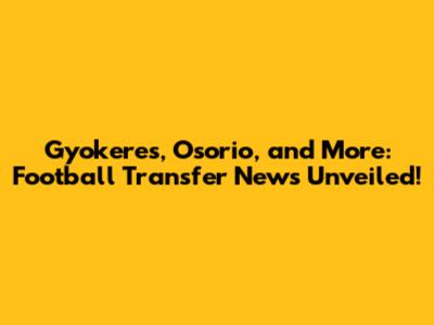 Gyokeres, Osorio, and More: Football Transfer News Unveiled!