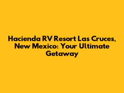 Hacienda RV Resort Las Cruces, New Mexico: Your Ultimate Getaway