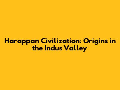 Harappan Civilization: Origins in the Indus Valley