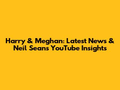 Harry & Meghan: Latest News & Neil Sean's YouTube Insights