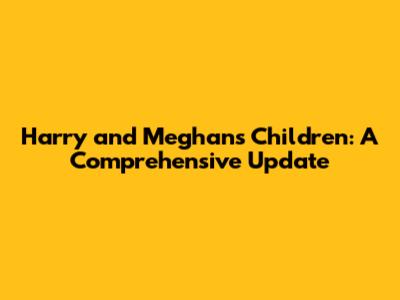 Harry and Meghan's Children: A Comprehensive Update