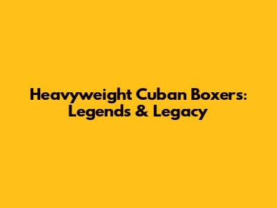 Heavyweight Cuban Boxers: Legends & Legacy