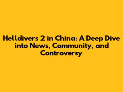 Helldivers 2 in China: A Deep Dive into News, Community, and Controversy