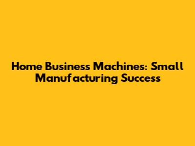 Home Business Machines: Small Manufacturing Success