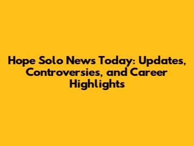 Hope Solo News Today: Updates, Controversies, and Career Highlights