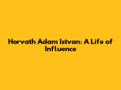 Horvath Adam Istvan: A Life of Influence