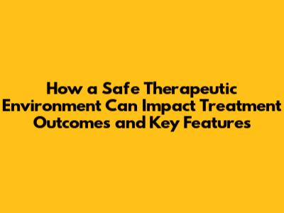 How a Safe Therapeutic Environment Can Impact Treatment Outcomes and Key Features