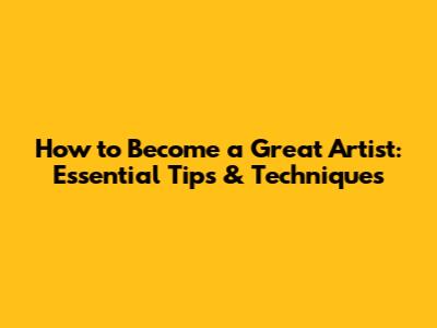 How to Become a Great Artist: Essential Tips & Techniques