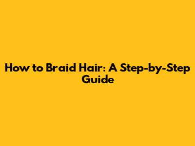 How to Braid Hair: A Step-by-Step Guide