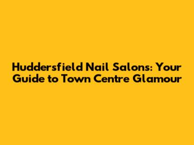 Huddersfield Nail Salons: Your Guide to Town Centre Glamour