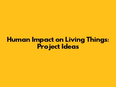 Human Impact on Living Things: Project Ideas