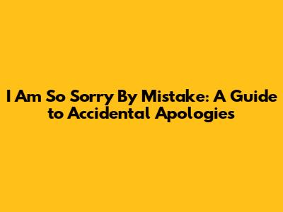I Am So Sorry By Mistake: A Guide to Accidental Apologies