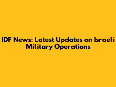 IDF News: Latest Updates on Israeli Military Operations