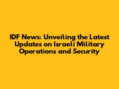 IDF News: Unveiling the Latest Updates on Israeli Military Operations and Security