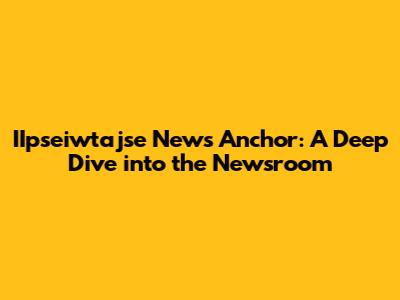 IIpseiwtajse News Anchor: A Deep Dive into the Newsroom