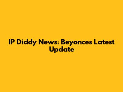 IP Diddy News: Beyonce's Latest Update