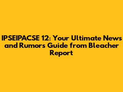 IPSEIPACSE 12: Your Ultimate News and Rumors Guide from Bleacher Report