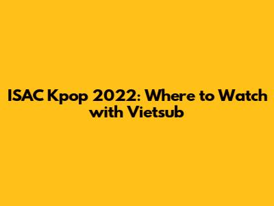 ISAC Kpop 2022: Where to Watch with Vietsub