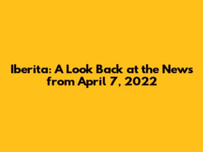 Iberita: A Look Back at the News from April 7, 2022