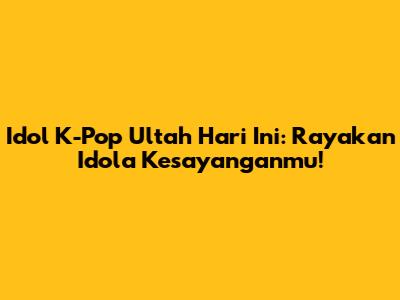 Idol K-Pop Ultah Hari Ini: Rayakan Idola Kesayanganmu!