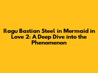 Ilagu Bastian Steel in Mermaid in Love 2: A Deep Dive into the Phenomenon