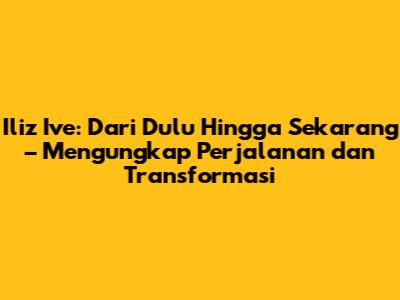 Iliz Ive: Dari Dulu Hingga Sekarang – Mengungkap Perjalanan dan Transformasi