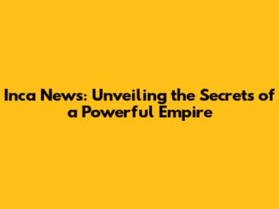Inca News: Unveiling the Secrets of a Powerful Empire