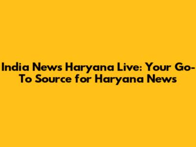 India News Haryana Live: Your Go-To Source for Haryana News