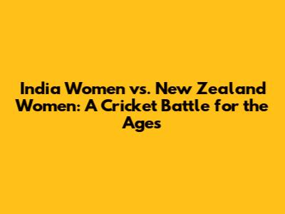 India Women vs. New Zealand Women: A Cricket Battle for the Ages