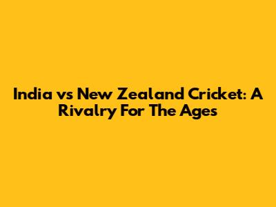 India vs New Zealand Cricket: A Rivalry For The Ages