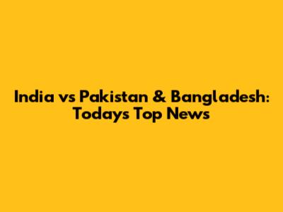 India vs Pakistan & Bangladesh: Today's Top News