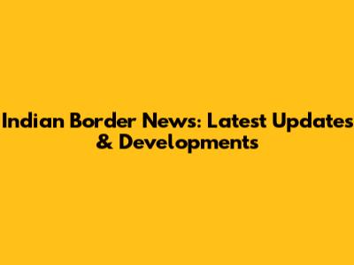 Indian Border News: Latest Updates & Developments